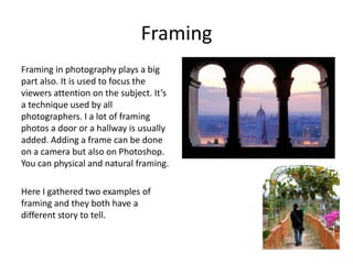 Framing
Framing in photography plays a big
part also. It is used to focus the
viewers attention on the subject. It’s
a technique used by all
photographers. I a lot of framing
photos a door or a hallway is usually
added. Adding a frame can be done
on a camera but also on Photoshop.
You can physical and natural framing.
Here I gathered two examples of
framing and they both have a
different story to tell.

 