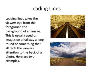 Leading Lines
Leading lines takes the
viewers eye from the
foreground the
background of an image.
This is usually used on
images on a hallway a long
round or something that
attracts the viewers
attention to the back of a
photo. Here are two
examples.

 