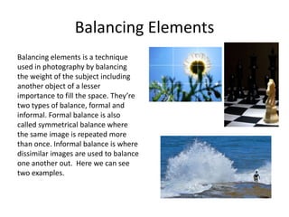Balancing Elements
Balancing elements is a technique
used in photography by balancing
the weight of the subject including
another object of a lesser
importance to fill the space. They’re
two types of balance, formal and
informal. Formal balance is also
called symmetrical balance where
the same image is repeated more
than once. Informal balance is where
dissimilar images are used to balance
one another out. Here we can see
two examples.

 