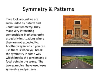 Symmetry & Patterns
If we look around we are
surrounded by natural and
unnatural symmetry. They
make very interesting
compositions in photography
especially in situations where
they are not expected to.
Another way in which you can
use them is when you break
the symmetry in some way
which breaks the tension and a
focal point in the scene. The
two examples I have used uses
symmetry and patterns.

 