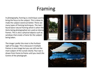 Framing
In photography, framing is a technique used to
bring the focus to the subject. This is done to
make the subject stand out better. There are
many types of framing techniques. The two I
found were natural framing which is when the
items being photographed are used as internal
frames. This is also a physical objects such as
windows that create a frame for the subject
being taken.
The image I prefer the most is the furthest
right of he page. This is because it multiple
frames in one image but you can still see the
main subject of the sunset clearly. Your eye is
drawn from frame to frame until you reach the
Centre of the photograph.
 