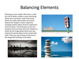 Balancing Elements
Placing your main subject off-centre, as with
the rule of thirds, creates a more interesting
photo, but it can leave a void in the scene
which can make it feel empty. You should
balance the "weight" of your subject by
including another object of lesser importance
to fill the space. This technique can be very
complex as you can have two main subjects as
shown by the image below where your eye
catches the closest object to the camera (the
stick). Then your eye is drawn to the rest of
the image (the buildings at the back).
 