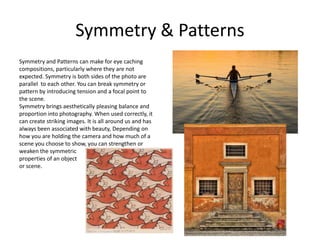 Symmetry & Patterns
Symmetry and Patterns can make for eye caching
compositions, particularly where they are not
expected. Symmetry is both sides of the photo are
parallel to each other. You can break symmetry or
pattern by introducing tension and a focal point to
the scene.
Symmetry brings aesthetically pleasing balance and
proportion into photography. When used correctly, it
can create striking images. It is all around us and has
always been associated with beauty, Depending on
how you are holding the camera and how much of a
scene you choose to show, you can strengthen or
weaken the symmetric
properties of an object
or scene.
 