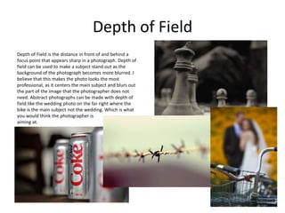 Depth of Field
Depth of Field is the distance in front of and behind a
focus point that appears sharp in a photograph. Depth of
field can be used to make a subject stand out as the
background of the photograph becomes more blurred. I
believe that this makes the photo looks the most
professional, as it centers the main subject and blurs out
the part of the image that the photographer does not
need. Abstract photographs can be made with depth of
field like the wedding photo on the far right where the
bike is the main subject not the wedding. Which is what
you would think the photographer is
aiming at.
 