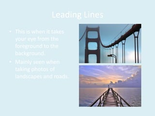 Leading Lines
• This is when it takes
your eye from the
foreground to the
background.
• Mainly seen when
taking photos of
landscapes and roads.
 