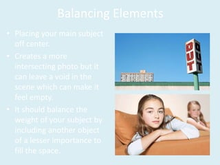 Balancing Elements
• Placing your main subject
off center.
• Creates a more
intersecting photo but it
can leave a void in the
scene which can make it
feel empty.
• It should balance the
weight of your subject by
including another object
of a lesser importance to
fill the space.
 