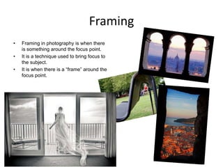 Framing
•

•
•

Framing in photography is when there
is something around the focus point.
It is a technique used to bring focus to
the subject.
It is when there is a “frame” around the
focus point.

 