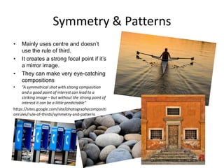Symmetry & Patterns
•

•
•
•

Mainly uses centre and doesn‟t
use the rule of third.
It creates a strong focal point if it‟s
a mirror image.
They can make very eye-catching
compositions

“A symmetrical shot with strong composition
and a good point of interest can lead to a
striking image – but without the strong point of
interest it can be a little predictable”
https://sites.google.com/site/photographycompositi
onrules/rule-of-thirds/symmetry-and-patterns

 