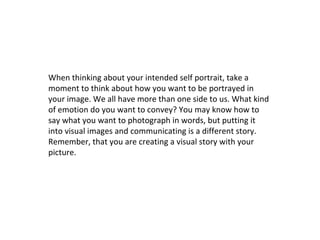 When thinking about your intended self portrait, take a
moment to think about how you want to be portrayed in
your image. We all have more than one side to us. What kind
of emotion do you want to convey? You may know how to
say what you want to photograph in words, but putting it
into visual images and communicating is a different story.
Remember, that you are creating a visual story with your
picture.

 