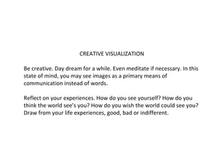 CREATIVE VISUALIZATION
Be creative. Day dream for a while. Even meditate if necessary. In this
state of mind, you may see images as a primary means of
communication instead of words.
Reflect on your experiences. How do you see yourself? How do you
think the world see’s you? How do you wish the world could see you?
Draw from your life experiences, good, bad or indifferent.

 