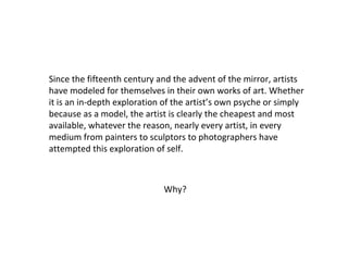 Since the fifteenth century and the advent of the mirror, artists
have modeled for themselves in their own works of art. Whether
it is an in-depth exploration of the artist’s own psyche or simply
because as a model, the artist is clearly the cheapest and most
available, whatever the reason, nearly every artist, in every
medium from painters to sculptors to photographers have
attempted this exploration of self.

Why?

 