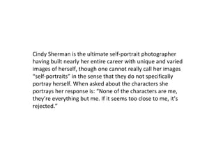 Cindy Sherman is the ultimate self-portrait photographer
having built nearly her entire career with unique and varied
images of herself, though one cannot really call her images
“self-portraits” in the sense that they do not specifically
portray herself. When asked about the characters she
portrays her response is: “None of the characters are me,
they’re everything but me. If it seems too close to me, it’s
rejected.”

 