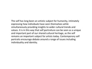 The self has long been an artistic subject for humanity, intimately
expressing how individuals have seen themselves while
simultaneously providing insights to wider cultural trends and
values. It is in this way that self portraiture can be seen as a unique
and important part of our shared cultural heritage, as the self
remains an important subject for artists today. Contemporary self
portraits encourage debate around a range of issues including
individuality and identity.

 