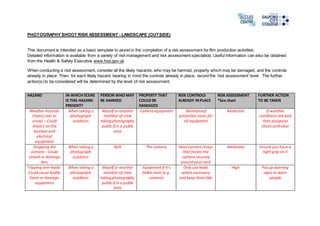 PHOTOGRAPHY SHOOT RISK ASSESSMENT - LANDSCAPE (OUTSIDE)
This document is intended as a basic template to assist in the completion of a risk assessment for film production activities.
Detailed information is available from a variety of risk management and risk assessment specialists. Useful information can also be obtained
from the Health & Safety Executive www.hse.gov.uk
When conducting a risk assessment, consider all the likely hazards; who may be harmed, property which may be damaged, and the controls
already in place. Then, for each likely hazard, bearing in mind the controls already in place, record the ‘risk assessment’ level. The further
action(s) to be considered will be determined by the level of risk assessment.
HAZARD IN WHICH SCENE
IS THIS HAZARD
PRESENT?
PERSON WHO MAY
BE HARMED
PROPERTY THAT
COULD BE
DAMAGED
RISK CONTROLS
ALREADY INPLACE
RISK ASSESSMENT
*See chart
FURTHER ACTION
TO BE TAKEN
Weather hazards
(heavy rain or
snow) – Could
impact on the
location and
electrical
equipment
When taking a
photograph
outdoors
Myself or another
member of crew
takingphotographs,
public if in a public
area
Camera equipment Waterproof
protective cases for
all equipment
Moderate If weather
conditions are bad
then postpone
shoot until clear
Dropping the
camera – Could
smash or damage
lens
When taking a
photograph
outdoors
N/A The camera Have camera straps
that fasten the
camera securely
around your neck
Moderate Ensure you have a
tight grip on it
Tripping over leads-
Could cause bodily
harm or damage
equipment
When taking a
photograph
outdoors
Myself or another
member of crew
takingphotographs,
public if in a public
area
Equipment if it’s
fallen onto (e.g.
camera)
Only use leads
where necessary
and keep them tidy
High Put up warning
signs to warn
people
 