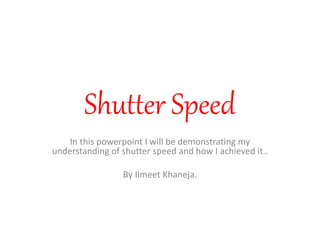 Shutter Speed 
In this powerpoint I will be demonstrating my 
understanding of shutter speed and how I achieved it.. 
By Ilmeet Khaneja. 
 