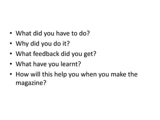 • What did you have to do?
• Why did you do it?
• What feedback did you get?
• What have you learnt?
• How will this help you when you make the
magazine?
 