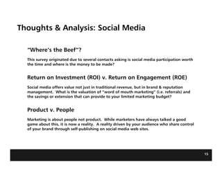 Thoughts & Analysis: Social Media

  “Where’s the Beef”?
  This survey originated due to several contacts asking is social media participation worth
  the time and where is the money to be made?


  Return on Investment (ROI) v. Return on Engagement (ROE)
  Social media offers value not just in traditional revenue, but in brand & reputation
  management. What is the valuation of “word of mouth marketing” (i.e. referrals) and
  the savings or extension that can provide to your limited marketing budget?


  Product v. People
  Marketing is about people not product. While marketers have always talked a good
  game about this, it is now a reality. A reality driven by your audience who share control
  of your brand through self-publishing on social media web sites.




                                                                                              15
 