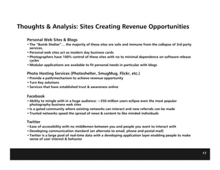 Thoughts & Analysis: Sites Creating Revenue Opportunities

   Personal Web Sites & Blogs
   • The “Bomb Shelter”… the majority of these sites are safe and immune from the collapse of 3rd party
     services.
   • Personal web sites act as modern day business cards
   • Photographers have 100% control of these sites with no to minimal dependence on software release
     cycles
   • Modular applications are available to fit personal needs in particular with blogs

   Photo Hosting Services (Photoshelter, SmugMug, Flickr, etc.)
   • Provide a path/mechanism to achieve revenue opportunity
   • Turn Key solutions
   • Services that have established trust & awareness online

   Facebook
   • Ability to mingle with in a huge audience: ~350 million users eclipse even the most popular
     photography business web sites
   • Is a gated community where existing networks can interact and new referrals can be made
   • Trusted networks speed the spread of news & content to like minded individuals

   Twitter
   • Ease of accessibility with no middlemen between you and people you want to interact with
   • Developing communication standard (an alternate to email, phone and postal mail)
   • Twitter is a large pool of real-time data with a developing application layer enabling people to make
     sense of user interest & behavior



                                                                                                             17
 