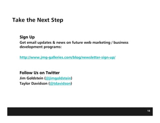 Take the Next Step

  Sign Up
  Get email updates & news on future web marketing / business
  development programs:

  http://www.jmg-galleries.com/blog/newsletter-sign-up/



  Follow Us on Twitter
  Jim Goldstein (@jimgoldstein)
  Taylor Davidson (@tdavidson)




                                                                18
 
