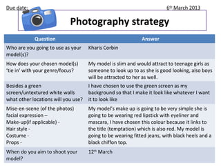 Due date:                                                               6th March 2013

                            Photography strategy
            Question                                         Answer
Who are you going to use as your     Kharis Corbin
model(s)?
How does your chosen model(s)        My model is slim and would attract to teenage girls as
‘tie in’ with your genre/focus?      someone to look up to as she is good looking, also boys
                                     will be attracted to her as well.
Besides a green                      I have chosen to use the green screen as my
screen/untextured white walls        background so that I make it look like whatever I want
what other locations will you use?   it to look like
Mise-en-scene (of the photos)        My model’s make up is going to be very simple she is
facial expression –                  going to be wearing red lipstick with eyeliner and
Make-up(if applicable) -             mascara, I have chosen this colour because it links to
Hair style -                         the title (temptation) which is also red. My model is
Costume -                            going to be wearing fitted jeans, with black heels and a
Props -                              black chiffon top.
When do you aim to shoot your        12th March
model?
 