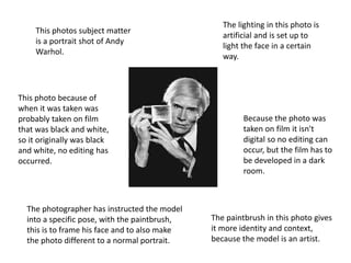 This photos subject matter
is a portrait shot of Andy
Warhol.
This photo because of
when it was taken was
probably taken on film
that was black and white,
so it originally was black
and white, no editing has
occurred.
The photographer has instructed the model
into a specific pose, with the paintbrush,
this is to frame his face and to also make
the photo different to a normal portrait.
The paintbrush in this photo gives
it more identity and context,
because the model is an artist.
Because the photo was
taken on film it isn't
digital so no editing can
occur, but the film has to
be developed in a dark
room.
The lighting in this photo is
artificial and is set up to
light the face in a certain
way.
 
