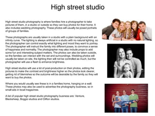 High street studio
High street studio photography is where families hire a photographer to take
pictures of them, in a studio or outside so they can buy photos for their home. It
also includes wedding photography. These photos will usually be posed portraits
of groups of families.
These photographs are usually taken in a studio with a plain background with an
infinity curve. The lighting is always artificial in a studio with no natural lighting, so
the photographer can control exactly what lighting and mood they want to portray.
The photographer will instruct the family into different poses, to convince a sense
of happiness and normality. The photographer may also include props to add
some fun and interesting subject matters. The photos can also be taken outside,
so the families can interact with the set and surroundings. Wedding photos will
usually be taken on site, the lighting then will not be controlled as much, but the
photographer will use a flash to enhance brightness.
High street studios will use a lot of post-production on their photos, editing the
pictures to make the contrast and brightness higher so the photos look clearer,
getting rid of blemishes so the outcome will be desirable by the family so they will
want to buy the photos.
Where you would usually see these is in a families home, hanging on a wall.
These photos may also be used to advertise the photography business, so in
small ads in local magazines.
A list of popular high street studio photography business are: Venture,
Blacksheep, Boggio studios and Clifton studios.
 