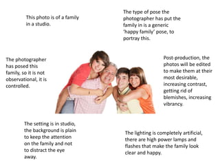This photo is of a family
in a studio.
The photographer
has posed this
family, so it is not
observational, it is
controlled.
The setting is in studio,
the background is plain
to keep the attention
on the family and not
to distract the eye
away.
The lighting is completely artificial,
there are high power lamps and
flashes that make the family look
clear and happy.
Post-production, the
photos will be edited
to make them at their
most desirable,
increasing contrast,
getting rid of
blemishes, increasing
vibrancy.
The type of pose the
photographer has put the
family in is a generic
‘happy family’ pose, to
portray this.
 