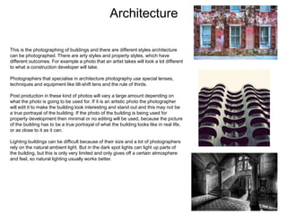 Architecture
This is the photographing of buildings and there are different styles architecture
can be photographed. There are arty styles and property styles, which have
different outcomes. For example a photo that an artist takes will look a lot different
to what a construction developer will take.
Photographers that specialise in architecture photography use special lenses,
techniques and equipment like tilt-shift lens and the rule of thirds.
Post production in these kind of photos will vary a large amount depending on
what the photo is going to be used for. If it is an artistic photo the photographer
will edit it to make the building look interesting and stand out and this may not be
a true portrayal of the building. If the photo of the building is being used for
property development then minimal or no editing will be used, because the picture
of the building has to be a true portrayal of what the building looks like in real life,
or as close to it as it can.
Lighting buildings can be difficult because of their size and a lot of photographers
rely on the natural ambient light. But in the dark spot lights can light up parts of
the building, but this is only very limited and only gives off a certain atmosphere
and feel, so natural lighting usually works better.
 