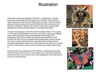 Illustration
These kind of photos go alongside information, usually shown in specific
books that are specialised to that subject, e.g. mammals. These help the
reader picture and make sense of what they are reading, if they are reading
about animals they have never heard of before then they need a picture to
help them understand. Step by step photos of instructions is also another
example how the pictures help readers to understand information.
The style of photography varies from what the subject matter is. For a guide
on mammals the photographer would use a zoom lens to get a good detailed
picture without getting to close and putting their self in danger. The
photographs will not be controlled, they will be observational if it is wild
animals, then they can’t be controlled so the photographer needs to get the
shots they can get. Lighting with this is also going to be ambient and not
controlled, especially if a zoom lens is being used, then the light won’t be able
to reach. If the animal is close-up and in the dark then a flash could be used
to.
Post-production may include some minor editing, to make the pictures look
more stunning and vibrant. Also in some cases, some information books will
want the animals cut out and put onto a white background, so this will need to
be done in post production.
 