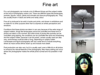 Fine art
Fin e art photography can include a lot of different things and the subject matter
of this kind of photography varies a lot. There are different types like landscapes,
portraits, figures, macro, plants and animals and obscure photography etc. They
are usually shown in black and white and rarely colour.
Fine art is produced to be sold in books and prints, and shown in exhibitions and
is made for no other purpose other than to express an artists perceptions and
emotions.
Conditions that these photos are taken in can vary because of the wide range of
subject matters, things like landscapes cannot be controlled and these kind of
photos are taken in the moment. But other kinds of photos like portraits can be
controlled using lighting, the conditions can be controlled like wind and shadowing
and the subject matter, because it can be posed. Lenses usually used can also
vary, some lenses could be wide or long, depending on subject matter.
Landscapes and figure photography will use a wide lens to include everything,
where as macro shots will be closer up and include more detail.
Post production can also vary, but it is usually used, even a little bit on all photos
to enhance the natural features of the photography. Also heavy editing can occur
where the photographer makes the whole photo surreal and not possible in real
life.
 