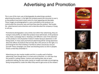 Advertising and Promotion
This is one of the main uses of photography, by advertising a product,
advertising the product in the light the company wants the consumer to see it,
so the product must look its best and at its most appealing and desirable.
These images are photographed in a very controlled so the producer can
control what the consumer sees and how they view the product. Text to give
the advertisement some direction and to describe what the company is trying
to sell you.
Promotional photography is very similar, but rather than advertising, they are
trying to raise profile, to make their product more well known. A the producer
may create a campaign that is ‘shocking’ and ‘different’, even if the attention
on the product is not all positive it doesn’t matter because awareness is still
being raised. In many cases promotional advertising will be raising awareness
about the effects of products that are bad, like in the picture on the right, it is
promoting the fact that smoking is harmful to others around you not just
yourself. These campaigns use clever and shocking tactics to stick in peoples
minds so that they remember it.
Advertising can also involve models and this is usually used in fashion
advertising. Even though there is no text and no direction, it is still clear that
this product is selling clothes. Fashion and clothing does rely on post-
production editing, but also relies mainly on models and make-up and lighting
being manipulated to create the effect they want to get across to the viewers.
 