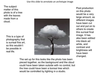 Use this slide to annotate an archetype image
The subject
matter of this
photo is of a tree
with the leaves
made from a
cloud.
This is a type of
photography that
is surreal fine art,
so this wouldn’t
be possible in
real life.
The set up for this looks like the photo has been
pieced together, so the background and the cloud
could have been taken outside with no control, but
the tree could have been a bonsai tree which
would be controlled by lighting in a studio.
Post production
on this photo
would be a very
large amount, as
different images
have been cut
out and put on to
others to create
this surreal final
image. It has
also been editied
into black ad
white, and
contrast and
brightness will
have been
changed.
 