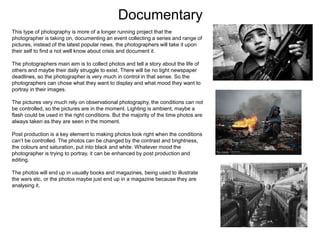 Documentary
This type of photography is more of a longer running project that the
photographer is taking on, documenting an event collecting a series and range of
pictures, instead of the latest popular news, the photographers will take it upon
their self to find a not well know about crisis and document it.
The photographers main aim is to collect photos and tell a story about the life of
others and maybe their daily struggle to exist. There will be no tight newspaper
deadlines, so the photographer is very much in control in that sense. So the
photographers can chose what they want to display and what mood they want to
portray in their images.
The pictures very much rely on observational photography, the conditions can not
be controlled, so the pictures are in the moment. Lighting is ambient, maybe a
flash could be used in the right conditions. But the majority of the time photos are
always taken as they are seen in the moment.
Post production is a key element to making photos look right when the conditions
can’t be controlled. The photos can be changed by the contrast and brightness,
the colours and saturation, put into black and white. Whatever mood the
photographer is trying to portray, it can be enhanced by post production and
editing.
The photos will end up in usually books and magazines, being used to illustrate
the wars etc, or the photos maybe just end up in a magazine because they are
analysing it.
 