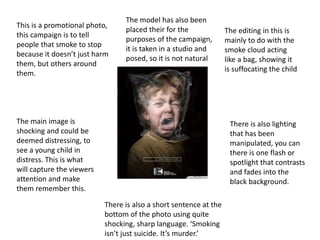 This is a promotional photo,
this campaign is to tell
people that smoke to stop
because it doesn’t just harm
them, but others around
them.
The main image is
shocking and could be
deemed distressing, to
see a young child in
distress. This is what
will capture the viewers
attention and make
them remember this.
There is also a short sentence at the
bottom of the photo using quite
shocking, sharp language. ‘Smoking
isn’t just suicide. It’s murder.’
The editing in this is
mainly to do with the
smoke cloud acting
like a bag, showing it
is suffocating the child
There is also lighting
that has been
manipulated, you can
there is one flash or
spotlight that contrasts
and fades into the
black background.
The model has also been
placed their for the
purposes of the campaign,
it is taken in a studio and
posed, so it is not natural
 