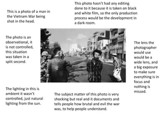 This is a photo of a man in
the Vietnam War being
shot in the head.
The photo is an
observational, it
is not controlled,
this situation
was taken in a
split second.
The lighting in this is
ambient it wasn’t
controlled, just natural
lighting from the sun.
The subject matter of this photo is very
shocking but real and it documents and
tells people how brutal and evil the war
was, to help people understand.
This photo hasn’t had any editing
done to it because it is taken on black
and white film, so the only production
process would be the development in
a dark room.
The lens the
photographer
would use
would be a
wide lens, and
a big exposure
to make sure
everything is in
focus and
nothing is
missed.
 