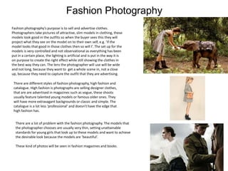 Fashion Photography
Fashion photography’s purpose is to sell and advertise clothes.
Photographers take pictures of attractive, slim models in clothing, these
models look good in the outfits so when the buyer sees this they will
project what they see on the model on to their own self, e.g. ‘if the
model looks that good in those clothes then so will I’. The set up for the
models is very controlled and not observational as everything has been
put in a certain place, the lighting is artificial and is put in the way it is
on purpose to create the right effect while still showing the clothes in
the best way they can. The lens the photographer will use will be wide
and not long, because they want to get a whole scene in, not a close
up, because they need to capture the outfit that they are advertising.
There are different styles of fashion photography, high fashion and
catalogue. High fashion is photographs are selling designer clothes,
that are are advertised in magazines such as vogue, these shoots
usually feature talented young models or famous older ones. They
will have more extravagant backgrounds or classic and simple. The
catalogue is a lot less ‘professional’ and doesn’t have the edge that
high fashion has.
There are a lot of problem with the fashion photography. The models that
the photographer chooses are usually very thin, setting unattainable
standards for young girls that look up to these models and want to achieve
the desirable look because the models are ‘beautiful’.
These kind of photos will be seen in fashion magazines and books.
 