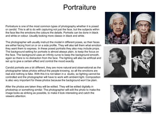 Portraiture
Portraiture is one of the most common types of photography whether it is posed
or candid. This is all to do with capturing not just the face, but the subjects within
the face like the emotions the colours the details. Portraits can be done in black
and white or colour. Usually looking more classic in black and white.
The photographer will usually instruct the model in different poses, so their faces
are either facing front on or on a side profile. They will also tell them what emotion
they want them to express. In these posed portraits they also may include props.
The background setting for portraits is almost always plain, to keep the focus on
the face. The background uses an infinity curve to keep the background smooth,
again so there is no distraction from the face. The lighting will also be artificial and
set up to give a certain effect and control the mood exactly.
Candid portraits are a bit different, they are more natural and observational as the
photographer takes photos without the people knowing, so all the emotions are
real and nothing is fake. With this it is not taken in a studio, so lighting cannot be
controlled and the photographer will have to work with ambient light. Composition
is also very important for these photos because the background won’t be plain.
After the photos are taken they will be edited. They will be edited digitally in
photoshop or something similar. The photographer will edit the photo to make the
image looks as striking as possible, to make it look interesting and catch the
viewers attention.
 