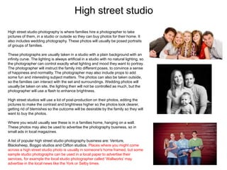 High street studio
High street studio photography is where families hire a photographer to take
pictures of them, in a studio or outside so they can buy photos for their home. It
also includes wedding photography. These photos will usually be posed portraits
of groups of families.
These photographs are usually taken in a studio with a plain background with an
infinity curve. The lighting is always artificial in a studio with no natural lighting, so
the photographer can control exactly what lighting and mood they want to portray.
The photographer will instruct the family into different poses, to convince a sense
of happiness and normality. The photographer may also include props to add
some fun and interesting subject matters. The photos can also be taken outside,
so the families can interact with the set and surroundings. Wedding photos will
usually be taken on site, the lighting then will not be controlled as much, but the
photographer will use a flash to enhance brightness.
High street studios will use a lot of post-production on their photos, editing the
pictures to make the contrast and brightness higher so the photos look clearer,
getting rid of blemishes so the outcome will be desirable by the family so they will
want to buy the photos.
Where you would usually see these is in a families home, hanging on a wall.
These photos may also be used to advertise the photography business, so in
small ads in local magazines.
A list of popular high street studio photography business are: Venture,
Blacksheep, Boggio studios and Clifton studios. Places where you might come
across a high street studio photo is usually in someone's home framed, but some
sample studio photographs can be used in a local paper to advertise their
services, for example the local studio photographer called ‘Wallworks’ may
advertise in the local news like the York or Selby times.
 