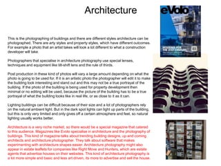 Architecture
This is the photographing of buildings and there are different styles architecture can be
photographed. There are arty styles and property styles, which have different outcomes.
For example a photo that an artist takes will look a lot different to what a construction
developer will take.
Photographers that specialise in architecture photography use special lenses,
techniques and equipment like tilt-shift lens and the rule of thirds.
Post production in these kind of photos will vary a large amount depending on what the
photo is going to be used for. If it is an artistic photo the photographer will edit it to make
the building look interesting and stand out and this may not be a true portrayal of the
building. If the photo of the building is being used for property development then
minimal or no editing will be used, because the picture of the building has to be a true
portrayal of what the building looks like in real life, or as close to it as it can.
Lighting buildings can be difficult because of their size and a lot of photographers rely
on the natural ambient light. But in the dark spot lights can light up parts of the building,
but this is only very limited and only gives off a certain atmosphere and feel, so natural
lighting usually works better.
Architecture is a very niche market, so there would be a special magazine that catered
to this audience. Magazines like Evolo specialise in architecture and the photography of
buildings. This kind of magazine talks about trending building designs, up and coming
architects and architecture photographer. They talk about software that makes
experimenting with architecture shapes easier. Architecture photography might also
appear in estate leaflets for companies like Right Move and Hunters, which are estate
agents that advertise houses on their websites. This kind of architecture photography is
a lot more simple and basic and less art driven, its more to advertise and sell the house.
 