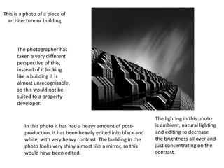 This is a photo of a piece of
architecture or building
The photographer has
taken a very different
perspective of this,
instead of it looking
like a building it is
almost unrecognisable,
so this would not be
suited to a property
developer.
In this photo it has had a heavy amount of post-
production, it has been heavily edited into black and
white, with very heavy contrast. The building in the
photo looks very shiny almost like a mirror, so this
would have been edited.
The lighting in this photo
is ambient, natural lighting
and editing to decrease
the brightness all over and
just concentrating on the
contrast.
 