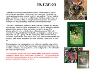 Illustration
These kind of photos go alongside information, usually shown in specific
books that are specialised to that subject, e.g. mammals. These help the
reader picture and make sense of what they are reading, if they are reading
about animals they have never heard of before then they need a picture to
help them understand. Step by step photos of instructions is also another
example how the pictures help readers to understand information.
The style of photography varies from what the subject matter is. For a guide
on mammals the photographer would use a zoom lens to get a good detailed
picture without getting to close and putting their self in danger. The
photographs will not be controlled, they will be observational if it is wild
animals, then they can’t be controlled so the photographer needs to get the
shots they can get. Lighting with this is also going to be ambient and not
controlled, especially if a zoom lens is being used, then the light won’t be able
to reach. If the animal is close-up and in the dark then a flash could be used
to.
Post-production may include some minor editing, to make the pictures look
more stunning and vibrant. Also in some cases, some information books will
want the animals cut out and put onto a white background, so this will need to
be done in post production.
This images are usually used in educational books, publications, informative
guides such as the Oxford natural history dictionary or . This picture illustrate
words and help people to learn what an animal or plant looks like. So these
picture must be clear and easy to look at.
 