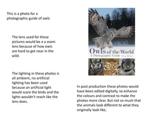 This is a photo for a
photographic guide of owls
The lens used for these
pictures would be a a zoom
lens because of how owls
are hard to get near in the
wild.
The lighting in these photos is
all ambient, no artificial
lighting has been used
because an artificial light
would scare the birds and the
lights wouldn’t reach like the
lens does.
In post production these photos would
have been edited digitally, to enhance
the colours and contrast to make the
photos more clear. But not so much that
the animals look different to what they
originally look like,
 