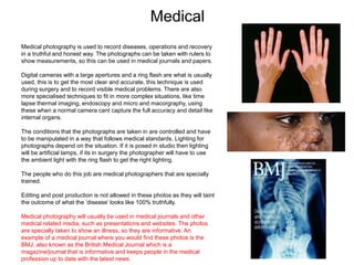 Medical
Medical photography is used to record diseases, operations and recovery
in a truthful and honest way. The photographs can be taken with rulers to
show measurements, so this can be used in medical journals and papers.
Digital cameras with a large apertures and a ring flash are what is usually
used, this is to get the most clear and accurate, this technique is used
during surgery and to record visible medical problems. There are also
more specialised techniques to fit in more complex situations, like time
lapse thermal imaging, endoscopy and micro and macorgraphy, using
these when a normal camera cant capture the full accuracy and detail like
internal organs.
The conditions that the photographs are taken in are controlled and have
to be manipulated in a way that follows medical standards. Lighting for
photographs depend on the situation. If it is posed in studio then lighting
will be artificial lamps, if its in surgery the photographer will have to use
the ambient light with the ring flash to get the right lighting.
The people who do this job are medical photographers that are specially
trained.
Editing and post production is not allowed in these photos as they will taint
the outcome of what the ‘disease’ looks like 100% truthfully.
Medical photography will usually be used in medical journals and other
medical related media, such as presentations and websites. The photos
are specially taken to show an illness, so they are informative. An
example of a medical journal where you would find these photos is the
BMJ, also known as the British Medical Journal which is a
magazine/journal that is informative and keeps people in the medical
profession up to date with the latest news.
 