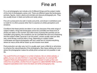 Fine art
Fin e art photography can include a lot of different things and the subject matter
of this kind of photography varies a lot. There are different types like landscapes,
portraits, figures, macro, plants and animals and obscure photography etc. They
are usually shown in black and white and rarely colour.
Fine art is produced to be sold in books and prints, and shown in exhibitions and
is made for no other purpose other than to express an artists perceptions and
emotions.
Conditions that these photos are taken in can vary because of the wide range of
subject matters, things like landscapes cannot be controlled and these kind of
photos are taken in the moment. But other kinds of photos like portraits can be
controlled using lighting, the conditions can be controlled like wind and shadowing
and the subject matter, because it can be posed. Lenses usually used can also
vary, some lenses could be wide or long, depending on subject matter.
Landscapes and figure photography will use a wide lens to include everything,
where as macro shots will be closer up and include more detail.
Post production can also vary, but it is usually used, even a little bit on all photos
to enhance the natural features of the photography. Also heavy editing can occur
where the photographer makes the whole photo surreal and not possible in real
life.
You could find fine art images in a number of places, like an artists website, a
gallery, but you can also find them in specialist magazines, for example ND
magazine features photographers and also offer people to build up their own
online fine art portfolio, another fine art magazine is called ADORE NOIR, but this
magazine specialises even more into black and white photography only.
 