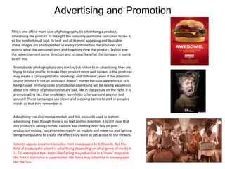 Advertising and Promotion
This is one of the main uses of photography, by advertising a product,
advertising the product in the light the company wants the consumer to see it,
so the product must look its best and at its most appealing and desirable.
These images are photographed in a very controlled so the producer can
control what the consumer sees and how they view the product. Text to give
the advertisement some direction and to describe what the company is trying
to sell you.
Promotional photography is very similar, but rather than advertising, they are
trying to raise profile, to make their product more well known. A the producer
may create a campaign that is ‘shocking’ and ‘different’, even if the attention
on the product is not all positive it doesn’t matter because awareness is still
being raised. In many cases promotional advertising will be raising awareness
about the effects of products that are bad, like in the picture on the right, it is
promoting the fact that smoking is harmful to others around you not just
yourself. These campaigns use clever and shocking tactics to stick in peoples
minds so that they remember it.
Advertising can also involve models and this is usually used in fashion
advertising. Even though there is no text and no direction, it is still clear that
this product is selling clothes. Fashion and clothing does rely on post-
production editing, but also relies mainly on models and make-up and lighting
being manipulated to create the effect they want to get across to the viewers.
Adverts appear anywhere possible from newspapers to billboards. But the
kind of product the advert is advertising depending on what genre of media it
is. For example a beer brand like Carling may advertise in a ‘mans’ magazine
like Men's Journal or a supermarket like Tesco may advertise In a newspaper
like the Sun.
 