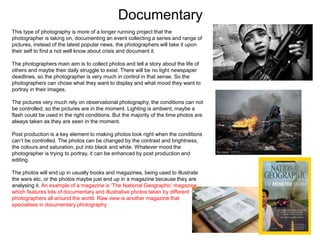 Documentary
This type of photography is more of a longer running project that the
photographer is taking on, documenting an event collecting a series and range of
pictures, instead of the latest popular news, the photographers will take it upon
their self to find a not well know about crisis and document it.
The photographers main aim is to collect photos and tell a story about the life of
others and maybe their daily struggle to exist. There will be no tight newspaper
deadlines, so the photographer is very much in control in that sense. So the
photographers can chose what they want to display and what mood they want to
portray in their images.
The pictures very much rely on observational photography, the conditions can not
be controlled, so the pictures are in the moment. Lighting is ambient, maybe a
flash could be used in the right conditions. But the majority of the time photos are
always taken as they are seen in the moment.
Post production is a key element to making photos look right when the conditions
can’t be controlled. The photos can be changed by the contrast and brightness,
the colours and saturation, put into black and white. Whatever mood the
photographer is trying to portray, it can be enhanced by post production and
editing.
The photos will end up in usually books and magazines, being used to illustrate
the wars etc, or the photos maybe just end up in a magazine because they are
analysing it. An example of a magazine is ‘The National Geographic’ magazine
which features lots of documentary and illustrative photos taken by different
photographers all around the world. Raw view is another magazine that
specialises in documentary photography
 