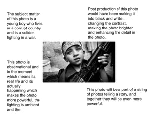 The subject matter
of this photo is a
young boy who lives
in a corrupt country
and is a solider
fighting in a war.
This photo is
observational and
in the moment
which means its
real life and its
actually
happening which
makes the photo
more powerful, the
lighting is ambient
and the
Post production of this photo
would have been making it
into black and white,
changing the contrast,
making the photo brighter
and enhancing the detail in
the photo.
This photo will be a part of a string
of photos telling a story, and
together they will be even more
powerful.
 
