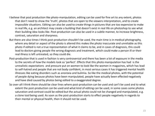 I believe that post production like photo-manipulation, editing can be used for fine art to any extent, photos
that don’t need to show the ‘truth’, photos that are open to the viewers interpretation, and to create
impossible situations. Editing can also be used to create things in pictures that are too expensive to make
in real life, e.g. an architect may create a building that doesn’t exist in real life on photoshop to see what
their building idea looks like. Post-production can also be used in a subtle manner, to increase brightness,
contrast, saturation and sharpness.
But there are also times I think post-production shouldn’t be used, the main time is in medical photography,
where any detail or aspect of the photo is altered this makes the photo inaccurate and unreliable as this
photo if edited is not a true representation of what it claims to be, and in cases of diagnosis, this could
lead to doctors giving people the wrong diagnosis and treatment, which could make a person ill or their
real illness is left untreated, so they could die.
Post-production that is used in fashion is very controversial and there has been a lot of exposure in the media
to the secrets of how the models look so ‘perfect’. Effects that this photo manipulation has had is the
unrealistic expectations and pressure put on women to look like the women in magazines, which has lead
to self-hatred and people that are not body confident, in most serious cases it has triggered mental health
illnesses like eating disorders such as anorexia and bulimia. So like the medical photos, with the potential
of people dying because photos have been manipulated, people have actually been effected negatively
and have died caused by photos being edited to a exaggerated degree.
So over-all I think there should be clear lines where post-production can be used and can’t be used and to what
extent the post-production can be used and what kind of editing can be used, in some cases some photos
saturation and contrast could be edited but the actual photo could not be changed and manipulated, e.g.
a clone tool being used. As soon as the post-production starts to effect people negatively in regards to
their mental or physical health, then it should not be used.
23
 
