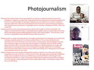 Photojournalism
Photojournalism photos have one main goal and that is to portray an image and illustrate a story that a
newspaper or magazine is trying to sell. These photos that accompany stories to make the audience see
the story in a particular light, for example a newspaper may use a photo or a criminal to make them
look scary rather than a picture of a school portrait, and visa-versa for a person that has just died, the
news story will want to paint them in a good light and use a friendly, smiling photo of them, rather than
a mug shot.
So photojournalism can be very biased and will put a photo in their paper to confirm their beliefs. This
happens a lot with politicians, when a news paper heavily supports a party, they will make all the other
parties look bad by printing unflattering photos of them, with a petty headline. This technique is used
more for a comedy effect and to belittle the person who’s picture it is.
Photojournalism is usually used along side text, the images supporting this text and giving it more impact and
meaning, making the audience more likely to believe this story. This can be quite harmful and
controversial in some more serious cases, like murder, crime and abuse. Some newspapers and news
sites manipulate images to suit their view and story better. For example, after the murder of Mike
Brown by a police officer, the media tried to portray Mike as a thug by using particular images, and
deliberately not choosing the picture of him smiling with his younger sibling. This is controversial
because of how people were accusing the news media sites of being racist, making seem as if his death
was justified because of his skin colour.
Another example of journalism being manipulating the audience’s opinions in an unfair way is the latest
newspaper front cover of the Sun, it shows a picture of the right wing Labour party leader Ed Miliband
eating a bacon sandwich, the picture is unflattering on purpose belittle him and making him look
unprofessional and like he is a joke. The photojournalists have also edited a picture of Nicola sturgeon
on to Ed’s shoulder, subtly implying there will be a Labour/SNP coalition, and telling the audience that
this is a terrible thing.
4
 