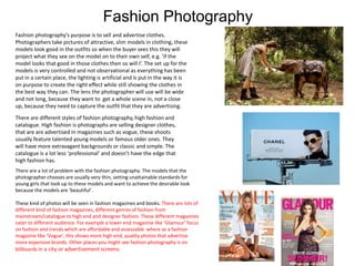 Fashion Photography
Fashion photography’s purpose is to sell and advertise clothes.
Photographers take pictures of attractive, slim models in clothing, these
models look good in the outfits so when the buyer sees this they will
project what they see on the model on to their own self, e.g. ‘if the
model looks that good in those clothes then so will I’. The set up for the
models is very controlled and not observational as everything has been
put in a certain place, the lighting is artificial and is put in the way it is
on purpose to create the right effect while still showing the clothes in
the best way they can. The lens the photographer will use will be wide
and not long, because they want to get a whole scene in, not a close
up, because they need to capture the outfit that they are advertising.
There are different styles of fashion photography, high fashion and
catalogue. High fashion is photographs are selling designer clothes,
that are are advertised in magazines such as vogue, these shoots
usually feature talented young models or famous older ones. They
will have more extravagant backgrounds or classic and simple. The
catalogue is a lot less ‘professional’ and doesn’t have the edge that
high fashion has.
There are a lot of problem with the fashion photography. The models that the
photographer chooses are usually very thin, setting unattainable standards for
young girls that look up to these models and want to achieve the desirable look
because the models are ‘beautiful’.
These kind of photos will be seen in fashion magazines and books. There are lots of
different kind of fashion magazines, different genres of fashion from
mainstream/catalogue to high end and designer fashion. These different magazines
cater to different audience. For example a lower end magazine like ‘Glamour’ focus
on fashion and trends which are affordable and assessable where as a fashion
magazine like ‘Vogue’, this shows more high end, quality photos that advertise
more expensive brands. Other places you might see fashion photography is on
billboards in a city or advertisement screens.
 